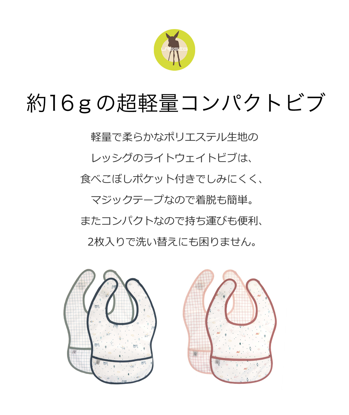 約16gの超軽量コンパクトビブ 軽量で柔らかなポリエルテル生地のレッシグのライトウェイトビブは、食べこぼしポケット付きでしみにくく、マジックテープなので着脱も簡単。またコンパクトなので持ち運びも便利、2枚入りで洗い替えにも困りません。